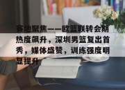 开云体育sports-赛地聚焦——欧篮联转会期热度飙升，深圳男篮复出首秀，媒体盛赞，训练强度明显提升的简单介绍-开云体育sports